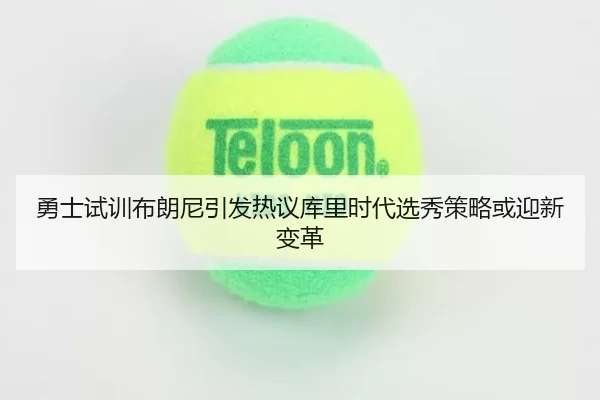 勇士试训布朗尼引发热议库里时代选秀策略或迎新变革